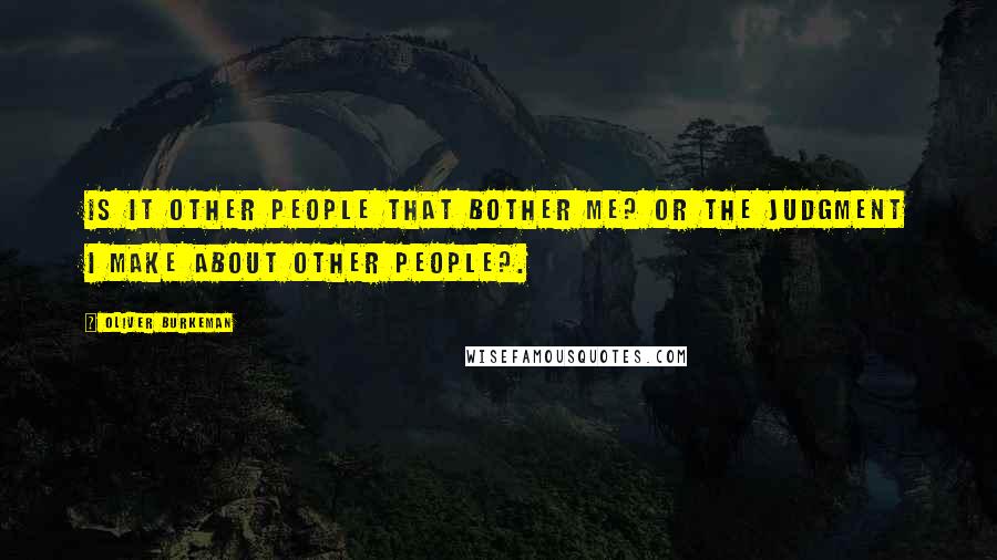 Oliver Burkeman Quotes: Is it other people that bother me? Or the judgment I make about other people?.