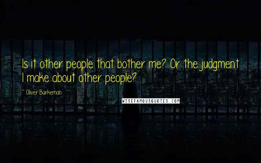Oliver Burkeman Quotes: Is it other people that bother me? Or the judgment I make about other people?.