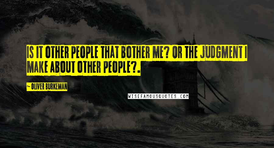 Oliver Burkeman Quotes: Is it other people that bother me? Or the judgment I make about other people?.