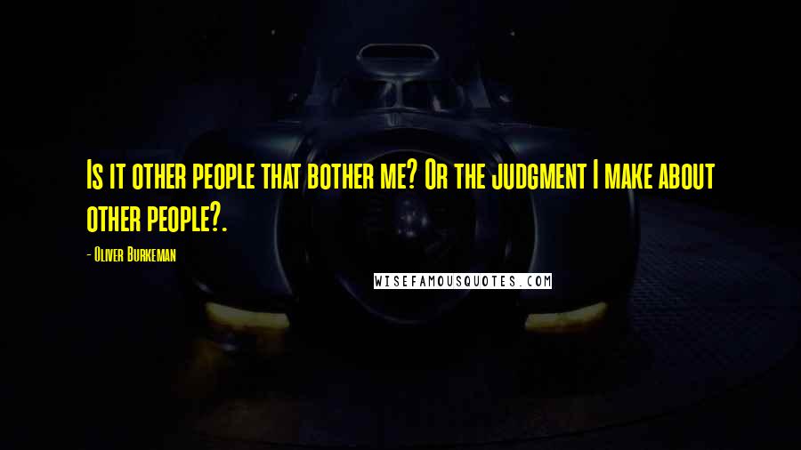Oliver Burkeman Quotes: Is it other people that bother me? Or the judgment I make about other people?.