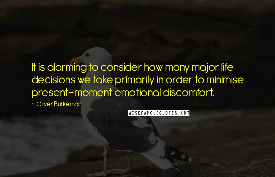 Oliver Burkeman Quotes: It is alarming to consider how many major life decisions we take primarily in order to minimise present-moment emotional discomfort.