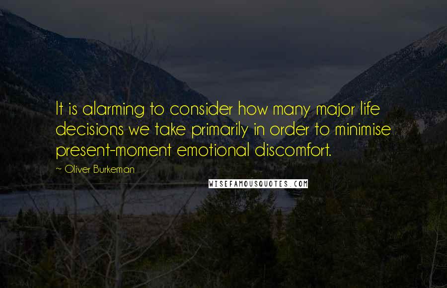 Oliver Burkeman Quotes: It is alarming to consider how many major life decisions we take primarily in order to minimise present-moment emotional discomfort.