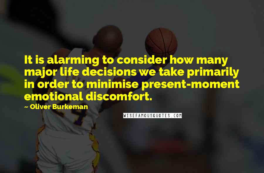Oliver Burkeman Quotes: It is alarming to consider how many major life decisions we take primarily in order to minimise present-moment emotional discomfort.