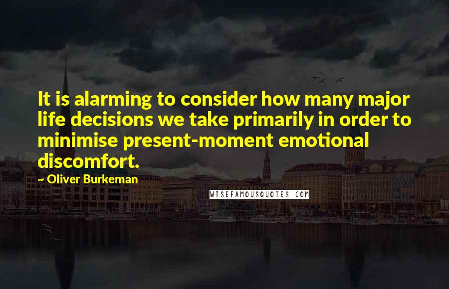 Oliver Burkeman Quotes: It is alarming to consider how many major life decisions we take primarily in order to minimise present-moment emotional discomfort.