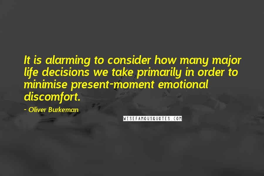 Oliver Burkeman Quotes: It is alarming to consider how many major life decisions we take primarily in order to minimise present-moment emotional discomfort.