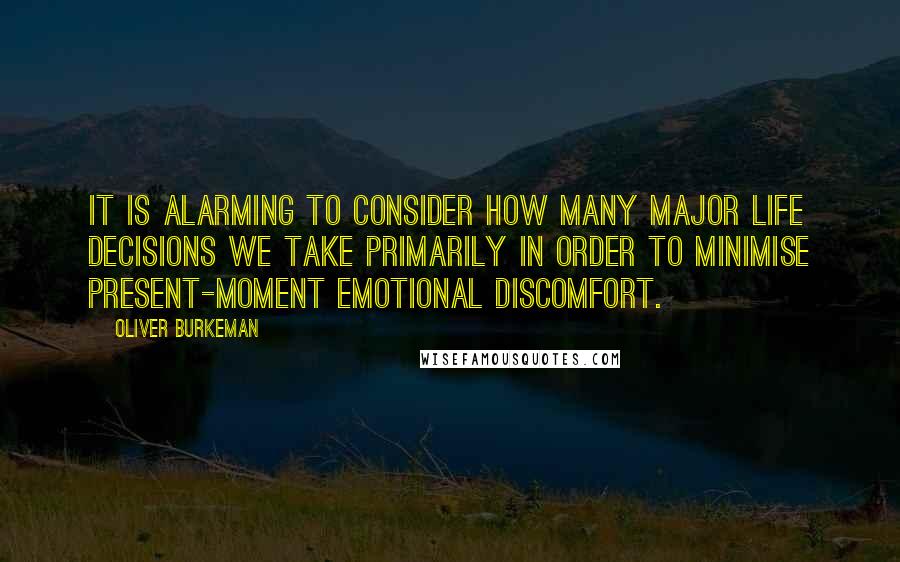 Oliver Burkeman Quotes: It is alarming to consider how many major life decisions we take primarily in order to minimise present-moment emotional discomfort.