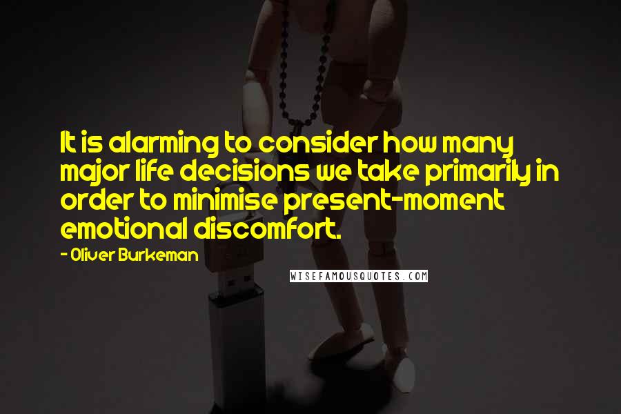 Oliver Burkeman Quotes: It is alarming to consider how many major life decisions we take primarily in order to minimise present-moment emotional discomfort.