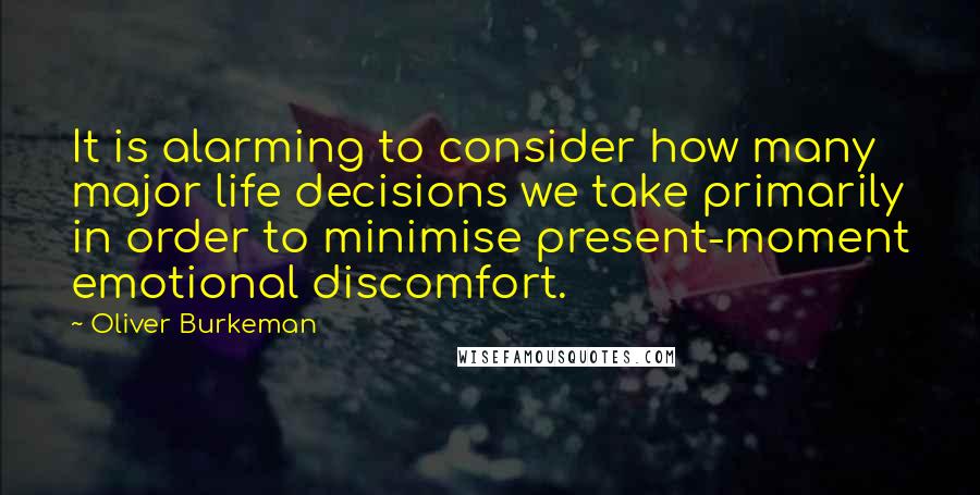 Oliver Burkeman Quotes: It is alarming to consider how many major life decisions we take primarily in order to minimise present-moment emotional discomfort.