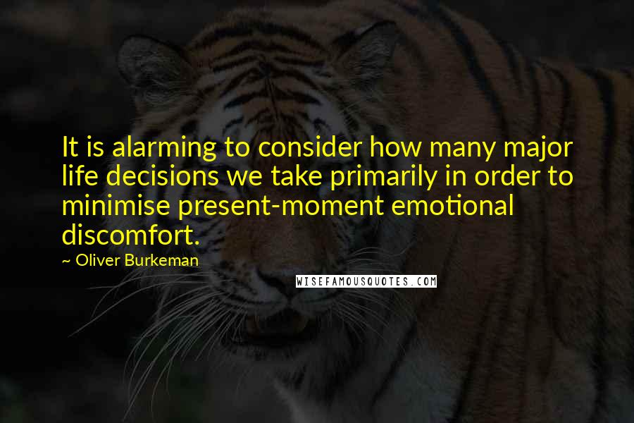 Oliver Burkeman Quotes: It is alarming to consider how many major life decisions we take primarily in order to minimise present-moment emotional discomfort.