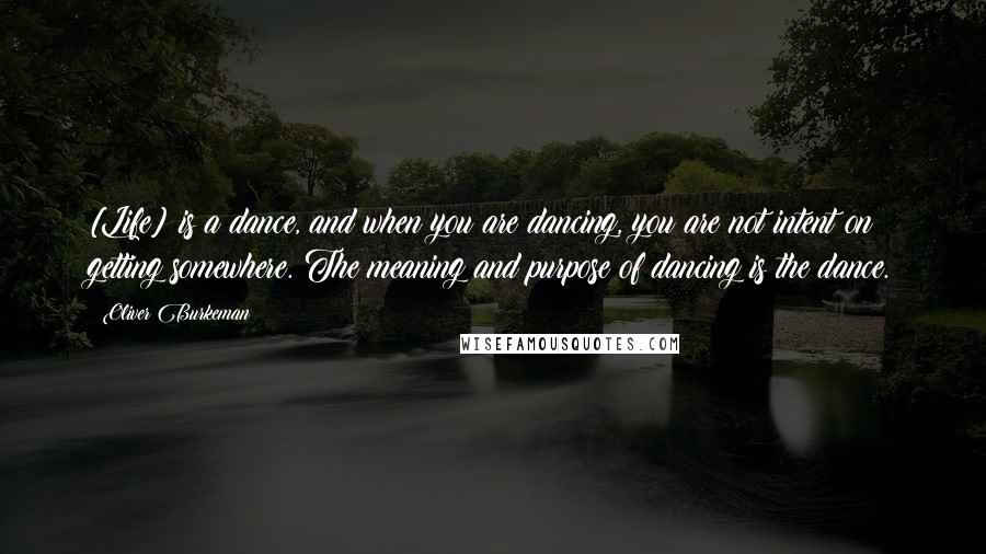 Oliver Burkeman Quotes: [Life] is a dance, and when you are dancing, you are not intent on getting somewhere. The meaning and purpose of dancing is the dance.