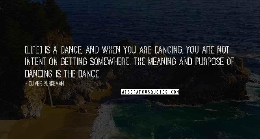 Oliver Burkeman Quotes: [Life] is a dance, and when you are dancing, you are not intent on getting somewhere. The meaning and purpose of dancing is the dance.