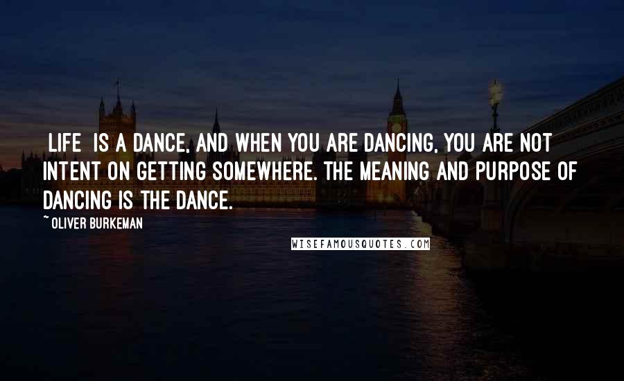 Oliver Burkeman Quotes: [Life] is a dance, and when you are dancing, you are not intent on getting somewhere. The meaning and purpose of dancing is the dance.