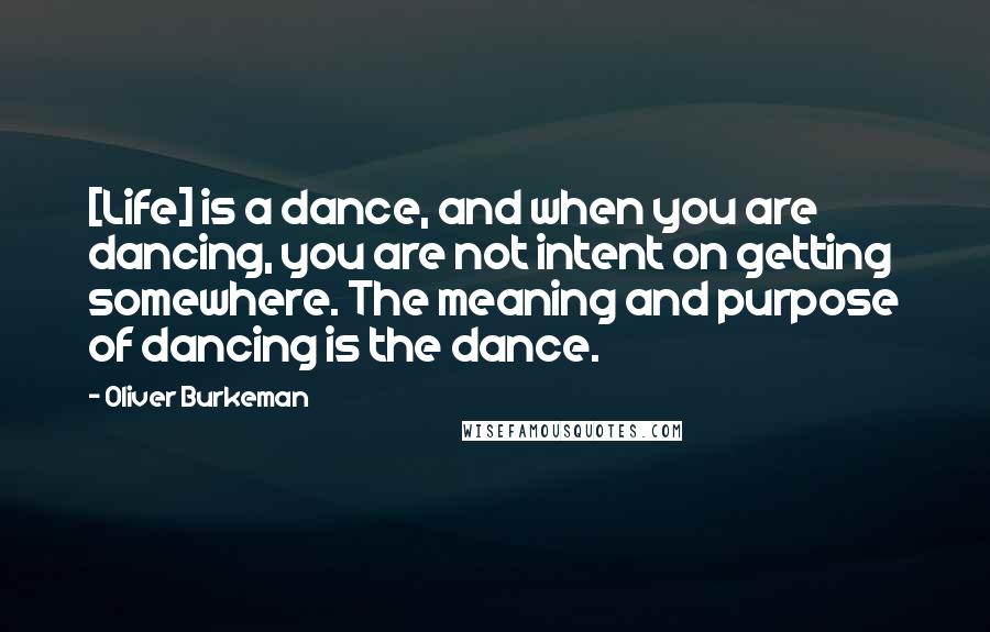 Oliver Burkeman Quotes: [Life] is a dance, and when you are dancing, you are not intent on getting somewhere. The meaning and purpose of dancing is the dance.