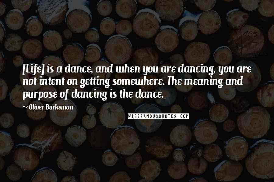 Oliver Burkeman Quotes: [Life] is a dance, and when you are dancing, you are not intent on getting somewhere. The meaning and purpose of dancing is the dance.