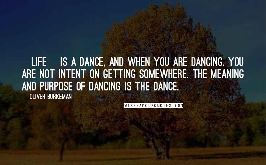 Oliver Burkeman Quotes: [Life] is a dance, and when you are dancing, you are not intent on getting somewhere. The meaning and purpose of dancing is the dance.