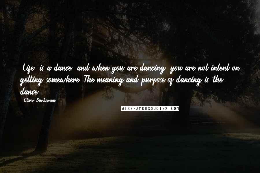 Oliver Burkeman Quotes: [Life] is a dance, and when you are dancing, you are not intent on getting somewhere. The meaning and purpose of dancing is the dance.