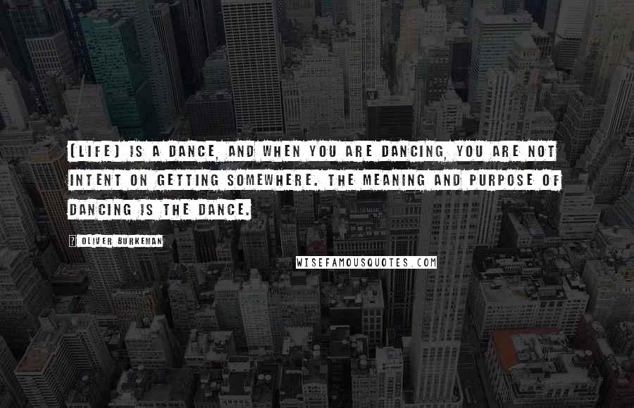 Oliver Burkeman Quotes: [Life] is a dance, and when you are dancing, you are not intent on getting somewhere. The meaning and purpose of dancing is the dance.