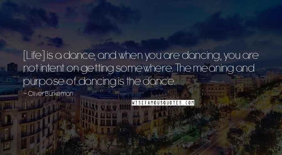 Oliver Burkeman Quotes: [Life] is a dance, and when you are dancing, you are not intent on getting somewhere. The meaning and purpose of dancing is the dance.