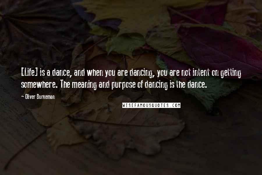 Oliver Burkeman Quotes: [Life] is a dance, and when you are dancing, you are not intent on getting somewhere. The meaning and purpose of dancing is the dance.