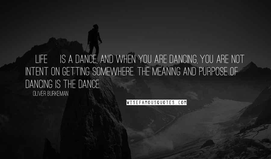 Oliver Burkeman Quotes: [Life] is a dance, and when you are dancing, you are not intent on getting somewhere. The meaning and purpose of dancing is the dance.