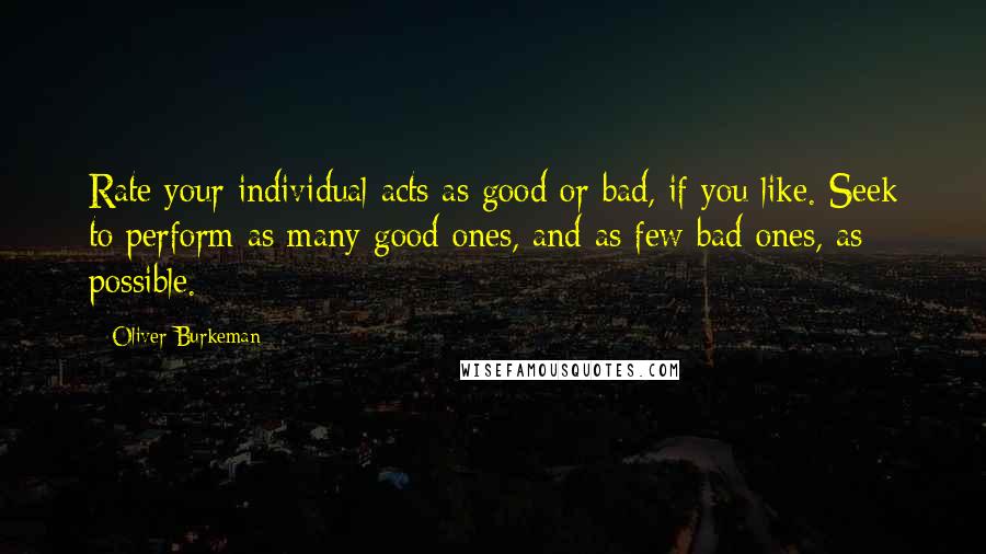 Oliver Burkeman Quotes: Rate your individual acts as good or bad, if you like. Seek to perform as many good ones, and as few bad ones, as possible.