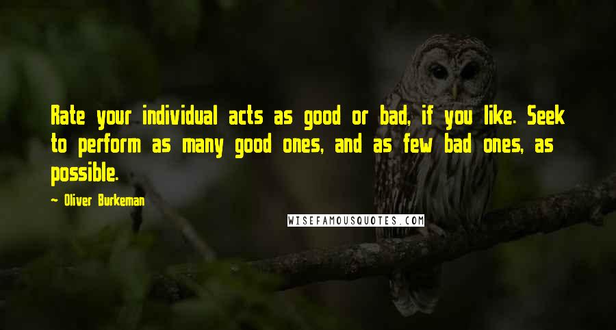 Oliver Burkeman Quotes: Rate your individual acts as good or bad, if you like. Seek to perform as many good ones, and as few bad ones, as possible.
