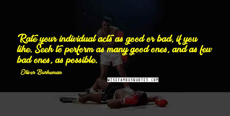 Oliver Burkeman Quotes: Rate your individual acts as good or bad, if you like. Seek to perform as many good ones, and as few bad ones, as possible.
