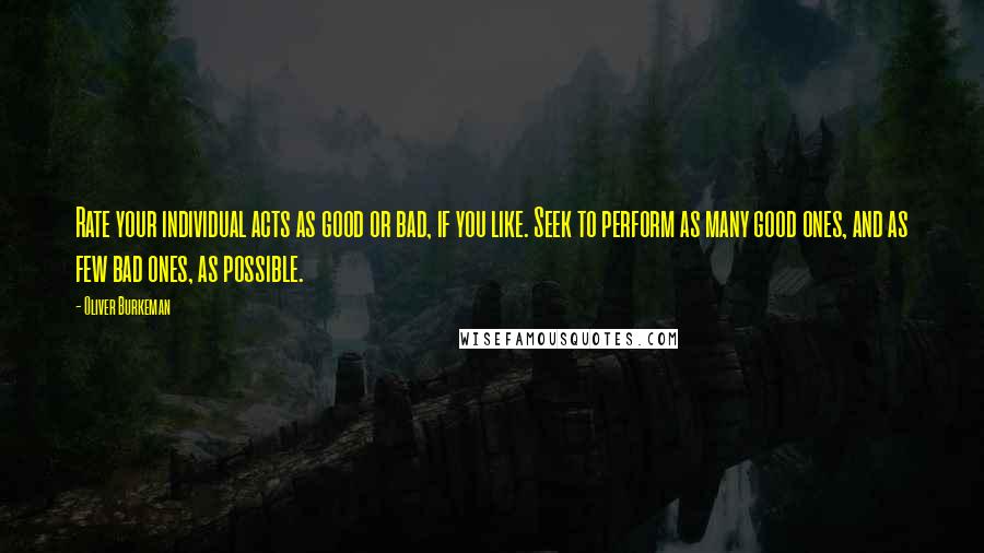 Oliver Burkeman Quotes: Rate your individual acts as good or bad, if you like. Seek to perform as many good ones, and as few bad ones, as possible.