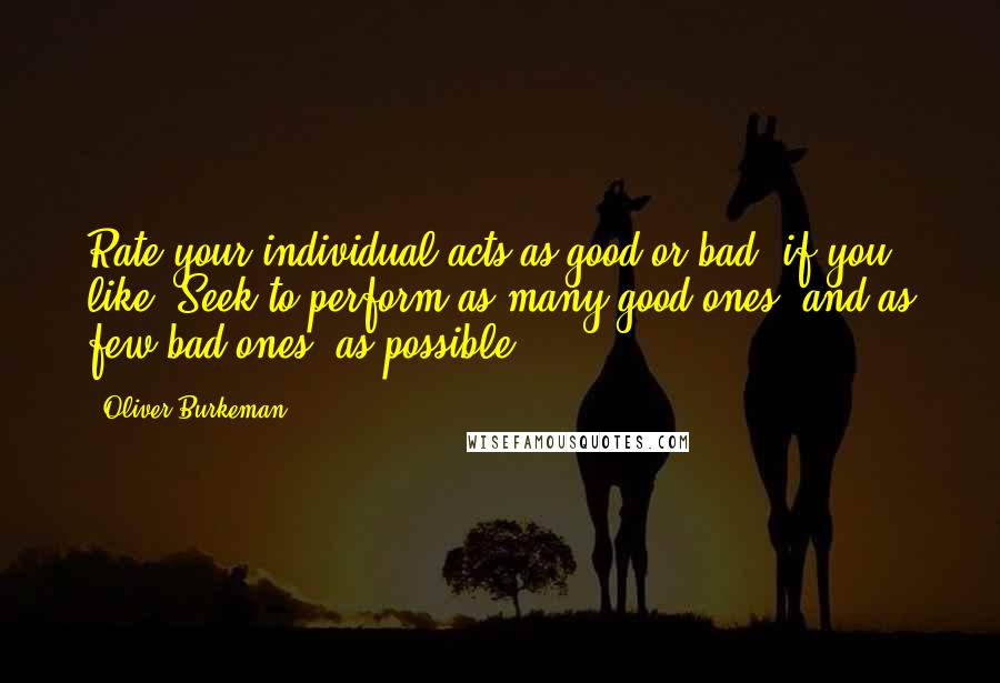 Oliver Burkeman Quotes: Rate your individual acts as good or bad, if you like. Seek to perform as many good ones, and as few bad ones, as possible.