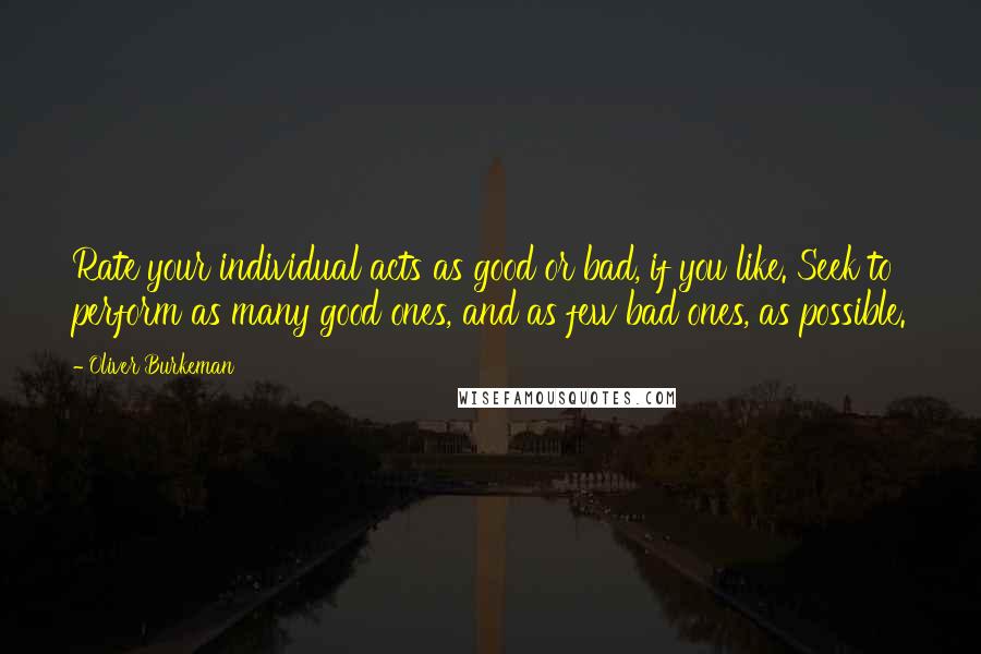 Oliver Burkeman Quotes: Rate your individual acts as good or bad, if you like. Seek to perform as many good ones, and as few bad ones, as possible.