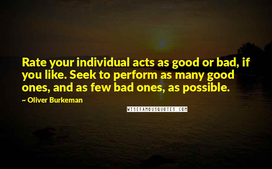 Oliver Burkeman Quotes: Rate your individual acts as good or bad, if you like. Seek to perform as many good ones, and as few bad ones, as possible.
