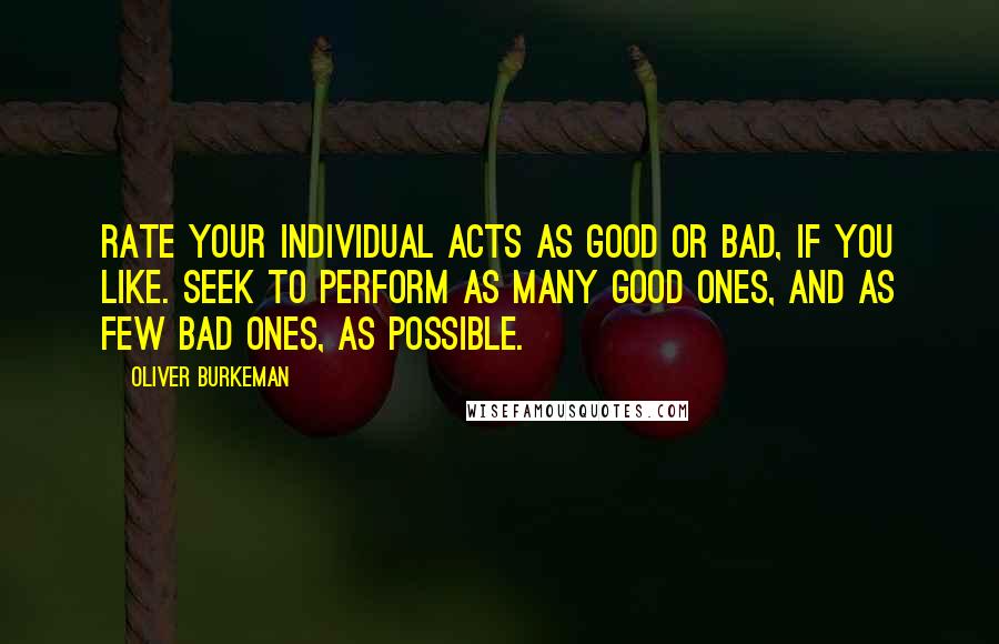 Oliver Burkeman Quotes: Rate your individual acts as good or bad, if you like. Seek to perform as many good ones, and as few bad ones, as possible.