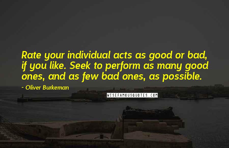 Oliver Burkeman Quotes: Rate your individual acts as good or bad, if you like. Seek to perform as many good ones, and as few bad ones, as possible.