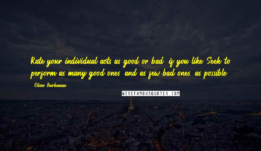 Oliver Burkeman Quotes: Rate your individual acts as good or bad, if you like. Seek to perform as many good ones, and as few bad ones, as possible.