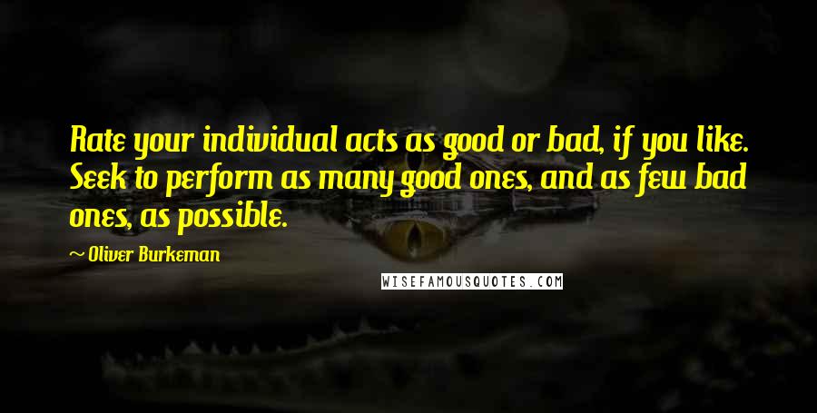 Oliver Burkeman Quotes: Rate your individual acts as good or bad, if you like. Seek to perform as many good ones, and as few bad ones, as possible.
