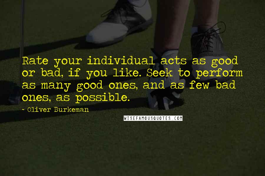 Oliver Burkeman Quotes: Rate your individual acts as good or bad, if you like. Seek to perform as many good ones, and as few bad ones, as possible.