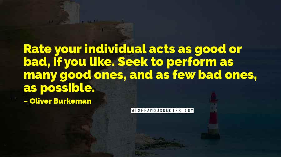 Oliver Burkeman Quotes: Rate your individual acts as good or bad, if you like. Seek to perform as many good ones, and as few bad ones, as possible.