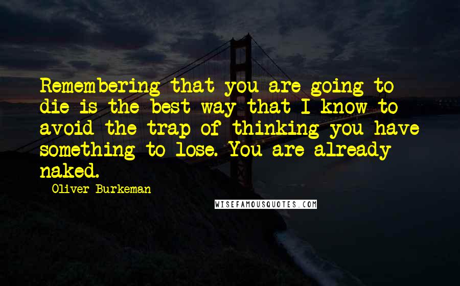 Oliver Burkeman Quotes: Remembering that you are going to die is the best way that I know to avoid the trap of thinking you have something to lose. You are already naked.