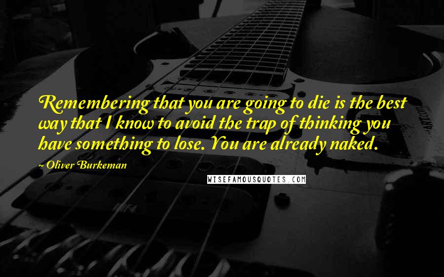 Oliver Burkeman Quotes: Remembering that you are going to die is the best way that I know to avoid the trap of thinking you have something to lose. You are already naked.