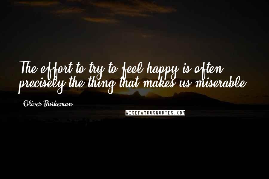 Oliver Burkeman Quotes: The effort to try to feel happy is often precisely the thing that makes us miserable,