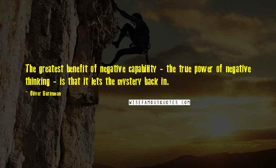 Oliver Burkeman Quotes: The greatest benefit of negative capability - the true power of negative thinking - is that it lets the mystery back in.