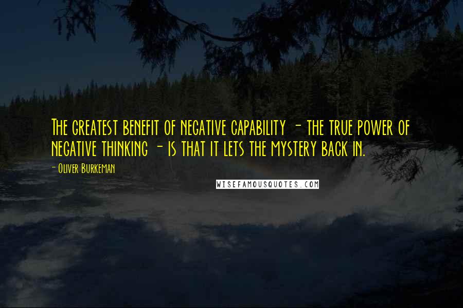 Oliver Burkeman Quotes: The greatest benefit of negative capability - the true power of negative thinking - is that it lets the mystery back in.