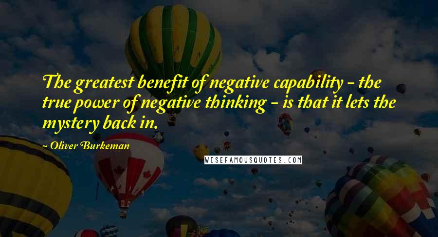 Oliver Burkeman Quotes: The greatest benefit of negative capability - the true power of negative thinking - is that it lets the mystery back in.