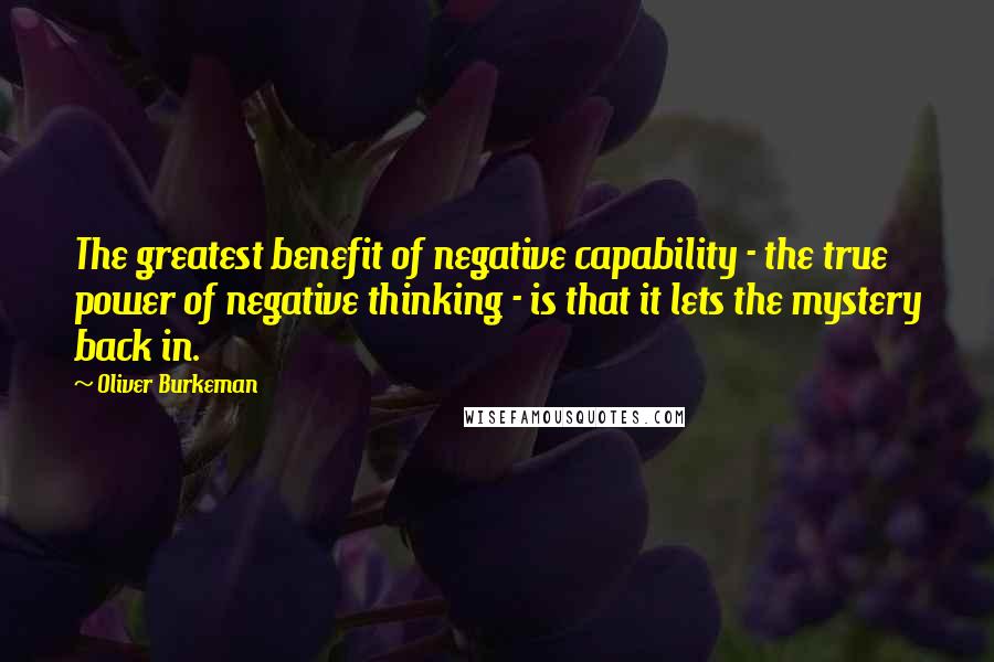 Oliver Burkeman Quotes: The greatest benefit of negative capability - the true power of negative thinking - is that it lets the mystery back in.