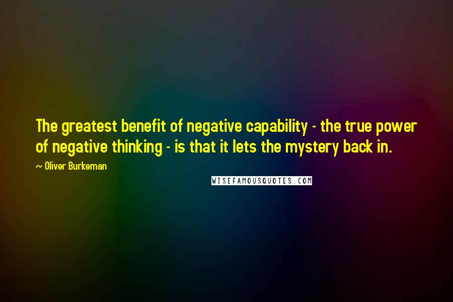 Oliver Burkeman Quotes: The greatest benefit of negative capability - the true power of negative thinking - is that it lets the mystery back in.