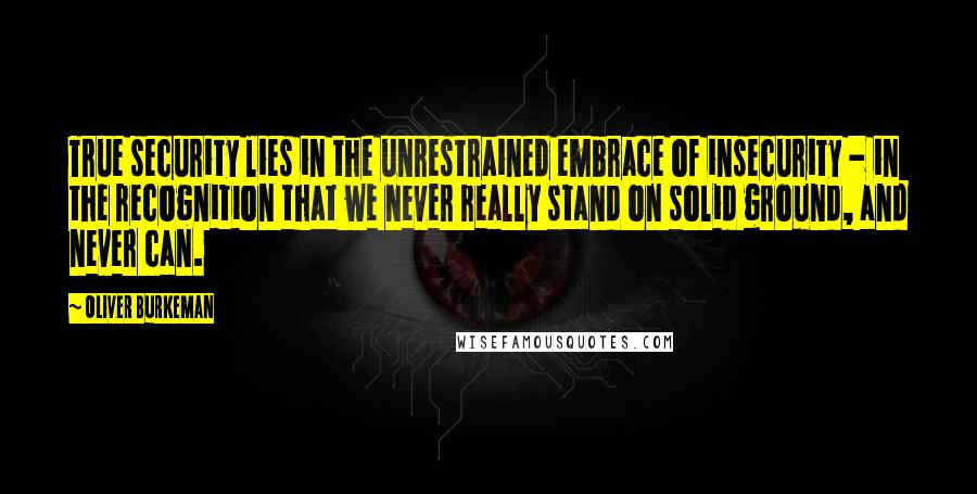 Oliver Burkeman Quotes: True security lies in the unrestrained embrace of insecurity - in the recognition that we never really stand on solid ground, and never can.