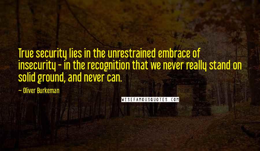 Oliver Burkeman Quotes: True security lies in the unrestrained embrace of insecurity - in the recognition that we never really stand on solid ground, and never can.