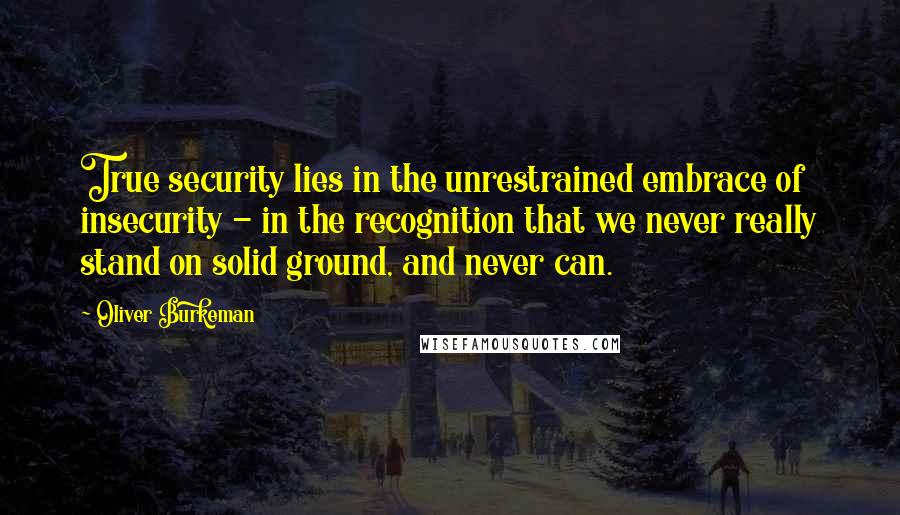 Oliver Burkeman Quotes: True security lies in the unrestrained embrace of insecurity - in the recognition that we never really stand on solid ground, and never can.