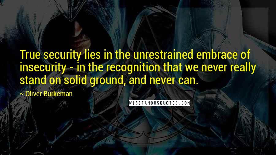 Oliver Burkeman Quotes: True security lies in the unrestrained embrace of insecurity - in the recognition that we never really stand on solid ground, and never can.
