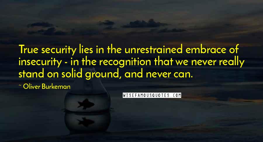Oliver Burkeman Quotes: True security lies in the unrestrained embrace of insecurity - in the recognition that we never really stand on solid ground, and never can.